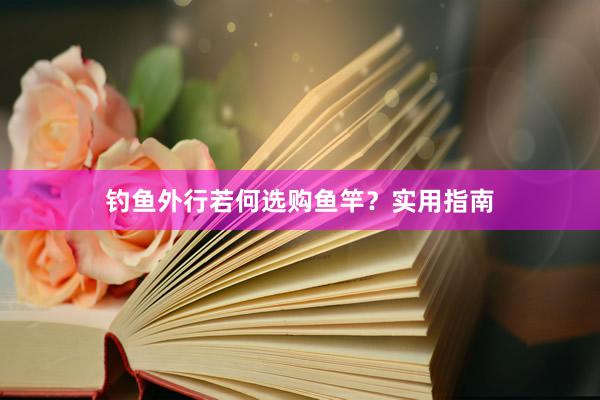 钓鱼外行若何选购鱼竿？实用指南