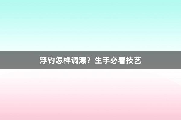 浮钓怎样调漂？生手必看技艺